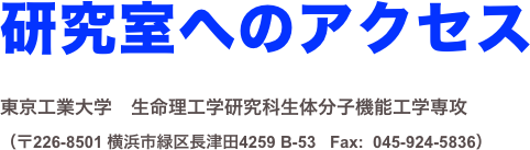 研究室へのアクセス 
東京工業大学　生命理工学研究科生体分子機能工学専攻
（〒226-8501 横浜市緑区長津田4259 B-53   Fax:  045-924-5836）

