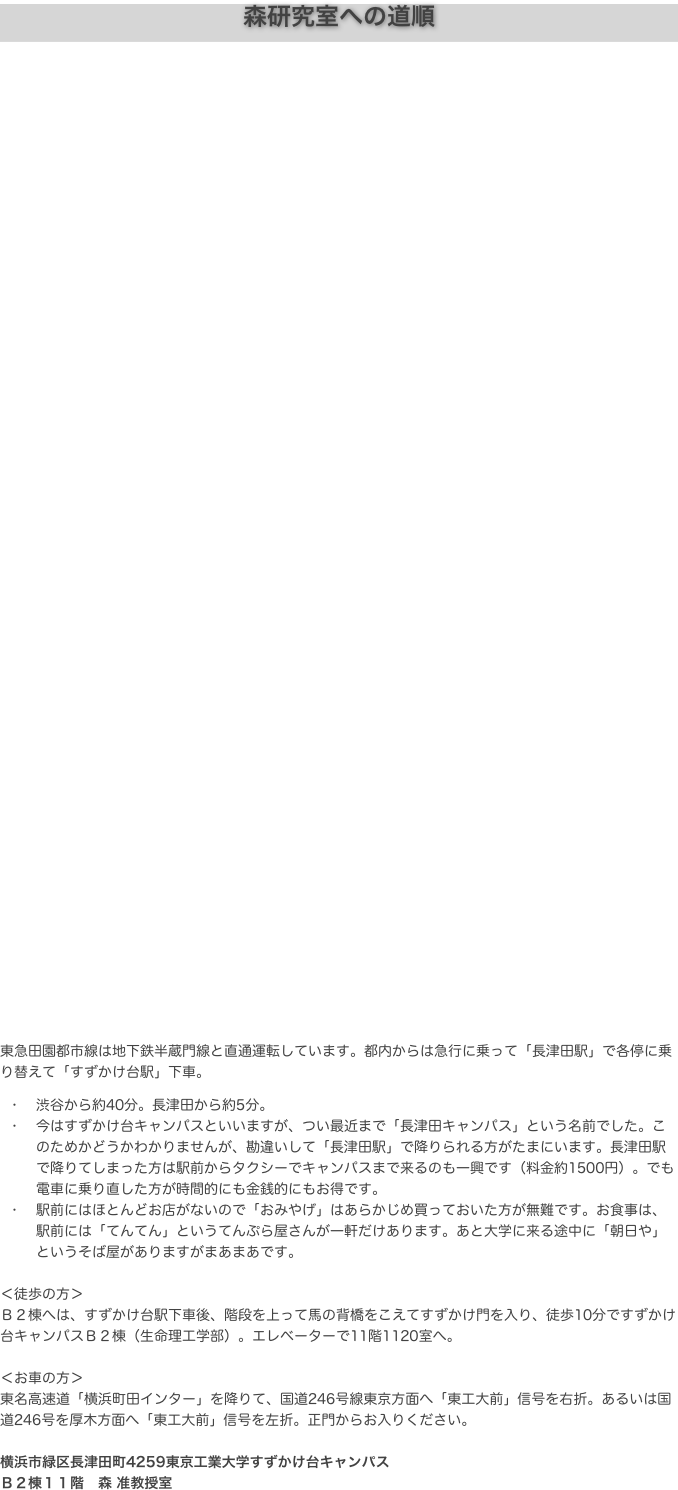 森研究室への道順






























東急田園都市線は地下鉄半蔵門線と直通運転しています。都内からは急行に乗って「長津田駅」で各停に乗り替えて「すずかけ台駅」下車。
	•	渋谷から約40分。長津田から約5分。
	•	今はすずかけ台キャンパスといいますが、つい最近まで「長津田キャンパス」という名前でした。このためかどうかわかりませんが、勘違いして「長津田駅」で降りられる方がたまにいます。長津田駅で降りてしまった方は駅前からタクシーでキャンパスまで来るのも一興です（料金約1500円）。でも電車に乗り直した方が時間的にも金銭的にもお得です。
	•	駅前にはほとんどお店がないので「おみやげ」はあらかじめ買っておいた方が無難です。お食事は、駅前には「てんてん」というてんぷら屋さんが一軒だけあります。あと大学に来る途中に「朝日や」というそば屋がありますがまあまあです。

＜徒歩の方＞
Ｂ２棟へは、すずかけ台駅下車後、階段を上って馬の背橋をこえてすずかけ門を入り、徒歩10分ですずかけ台キャンパスＢ２棟（生命理工学部）。エレベーターで11階1120室へ。

＜お車の方＞
東名高速道「横浜町田インター」を降りて、国道246号線東京方面へ「東工大前」信号を右折。あるいは国道246号を厚木方面へ「東工大前」信号を左折。正門からお入りください。

横浜市緑区長津田町4259東京工業大学すずかけ台キャンパス
Ｂ２棟１１階　森 准教授室